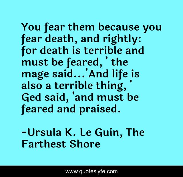 You fear them because you fear death, and rightly: for death is terrible and must be feared, ' the mage said...'And life is also a terrible thing, ' Ged said, 'and must be feared and praised.