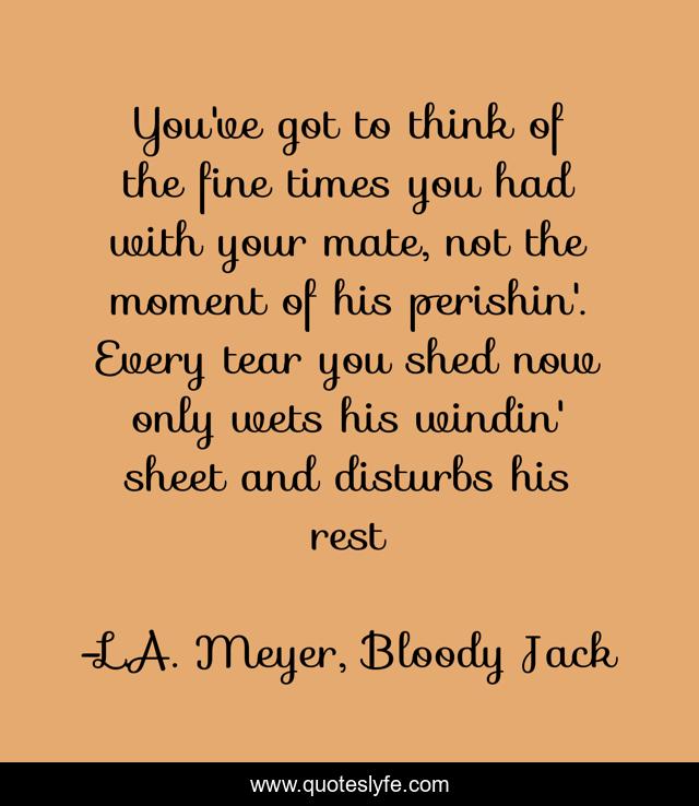 You've got to think of the fine times you had with your mate, not the moment of his perishin'. Every tear you shed now only wets his windin' sheet and disturbs his rest
