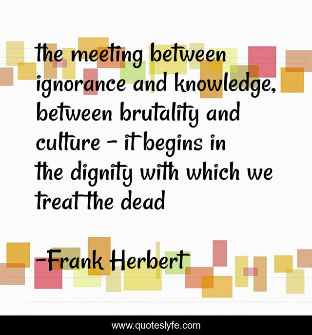 the meeting between ignorance and knowledge, between brutality and culture - it begins in the dignity with which we treat the dead