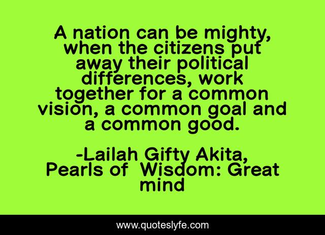 A nation can be mighty, when the citizens put away their political differences, work together for a common vision, a common goal and a common good.