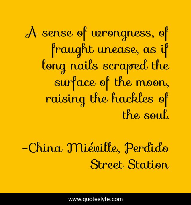 A sense of wrongness, of fraught unease, as if long nails scraped the surface of the moon, raising the hackles of the soul.