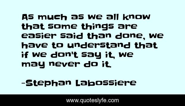As much as we all know that some things are easier said than done, we have to understand that if we don't say it, we may never do it.