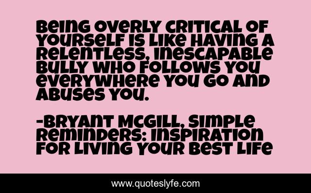Being overly critical of yourself is like having a relentless, inescapable bully who follows you everywhere you go and abuses you.