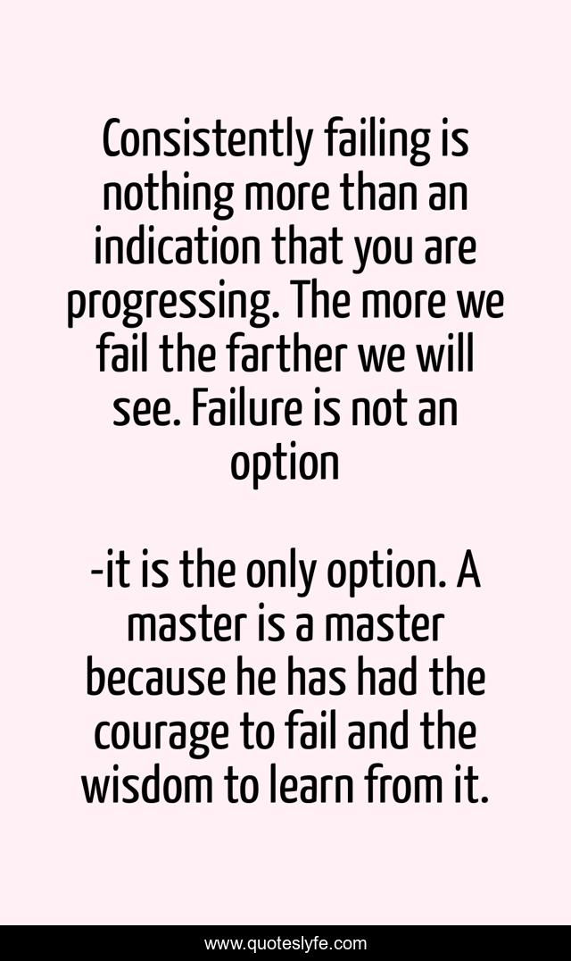Consistently failing is nothing more than an indication that you are progressing. The more we fail the farther we will see. Failure is not an option