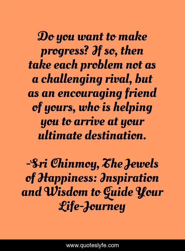 Do you want to make progress? If so, then take each problem not as a challenging rival, but as an encouraging friend of yours, who is helping you to arrive at your ultimate destination.