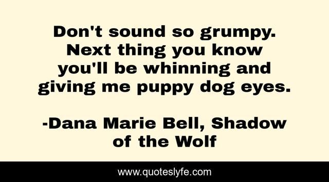 Don't sound so grumpy. Next thing you know you'll be whinning and giving me puppy dog eyes.