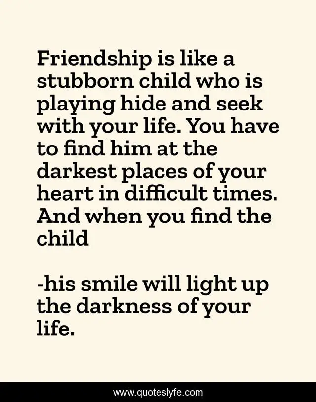 Friendship is like a stubborn child who is playing hide and seek with your life. You have to find him at the darkest places of your heart in difficult times. And when you find the child