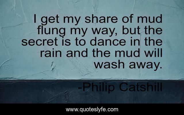 I get my share of mud flung my way, but the secret is to dance in the rain and the mud will wash away.