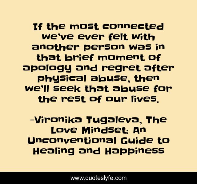 If the most connected we’ve ever felt with another person was in that brief moment of apology and regret after physical abuse, then we’ll seek that abuse for the rest of our lives.