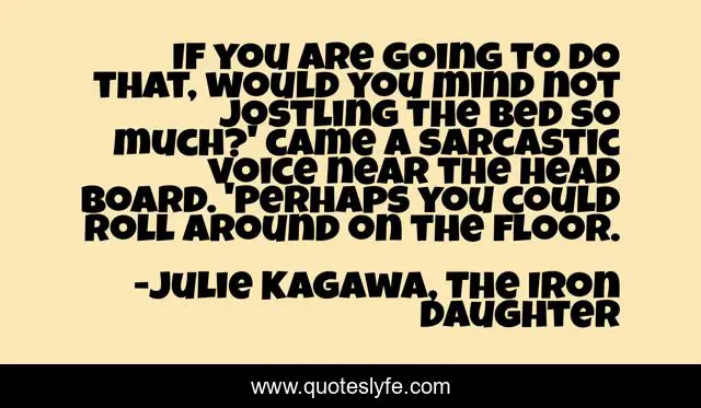 If you are going to do that, would you mind not jostling the bed so much?' came a sarcastic voice near the head board. 'Perhaps you could roll around on the floor.