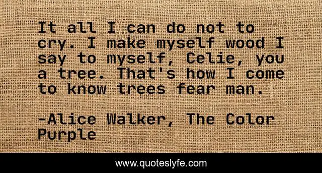 It all I can do not to cry. I make myself wood I say to myself, Celie, you a tree. That's how I come to know trees fear man.