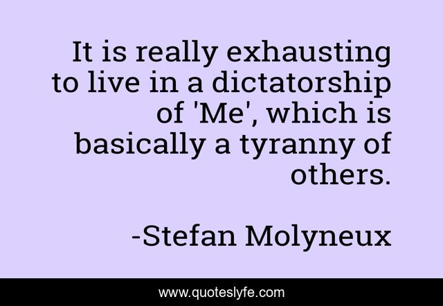 It is really exhausting to live in a dictatorship of 'Me', which is basically a tyranny of others.