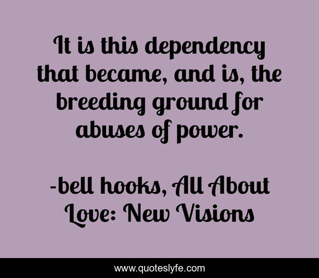 It is this dependency that became, and is, the breeding ground for abuses of power.