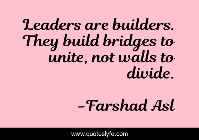 Leaders are builders. They build bridges to unite, not walls to divide.