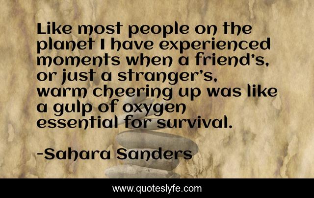 Like most people on the planet I have experienced moments when a friend’s, or just a stranger’s, warm cheering up was like a gulp of oxygen essential for survival.