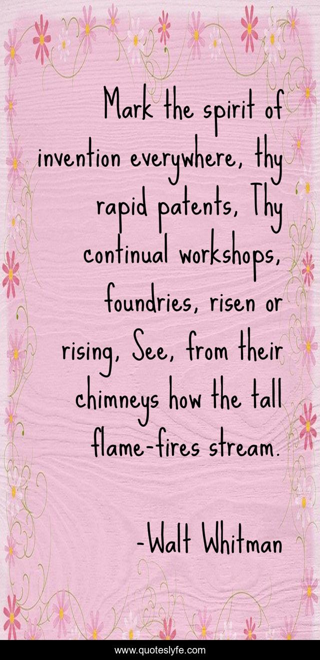 Mark the spirit of invention everywhere, thy rapid patents, Thy continual workshops, foundries, risen or rising, See, from their chimneys how the tall flame-fires stream.