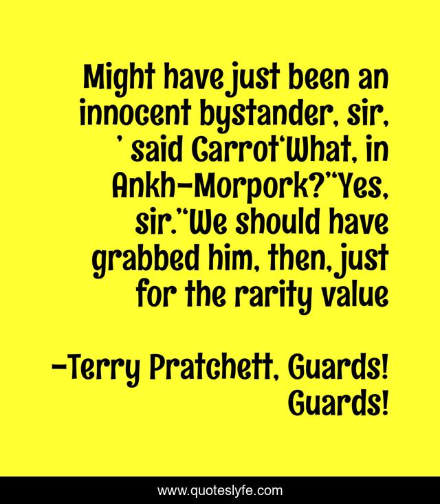 Might have just been an innocent bystander, sir, ’ said Carrot‘What, in Ankh-Morpork?’‘Yes, sir.’‘We should have grabbed him, then, just for the rarity value