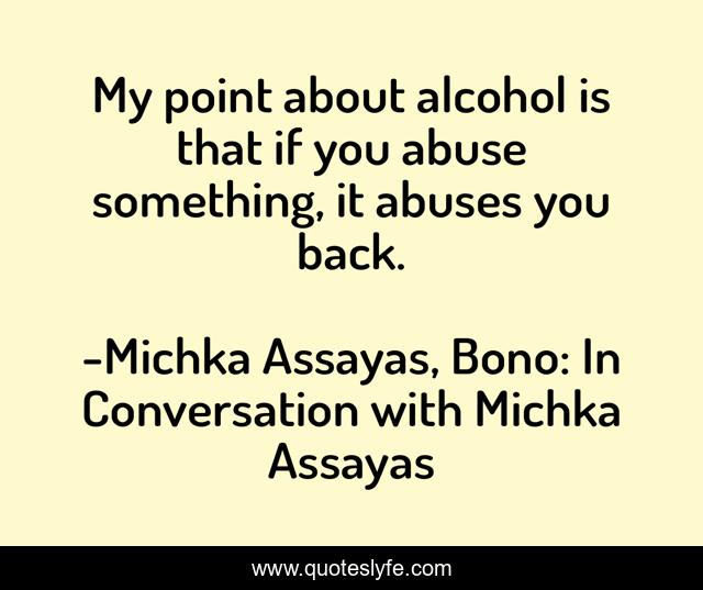 My point about alcohol is that if you abuse something, it abuses you back.