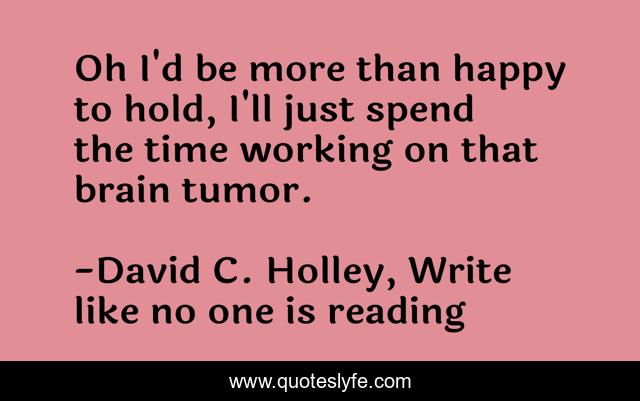 Oh I'd be more than happy to hold, I'll just spend the time working on that brain tumor.
