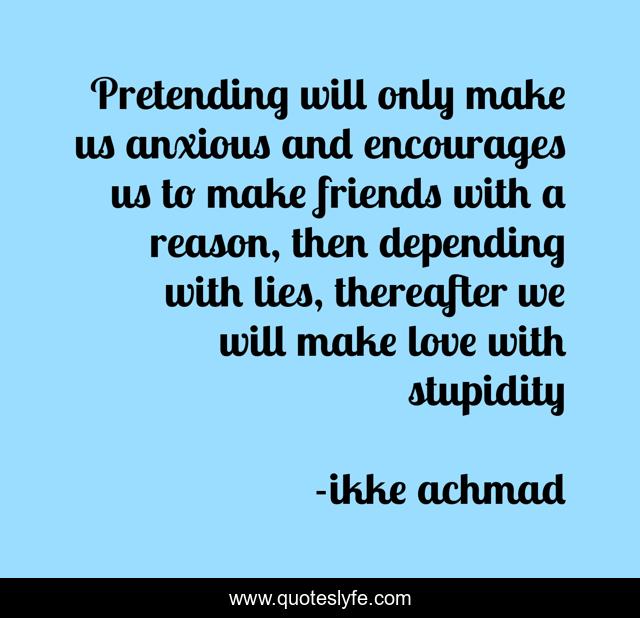 Pretending will only make us anxious and encourages us to make friends with a reason, then depending with lies, thereafter we will make love with stupidity