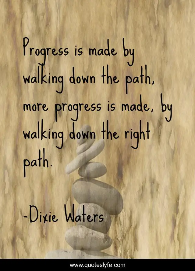 Progress is made by walking down the path, more progress is made, by walking down the right path.
