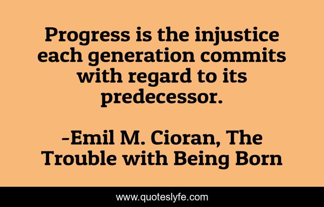 Progress is the injustice each generation commits with regard to its predecessor.