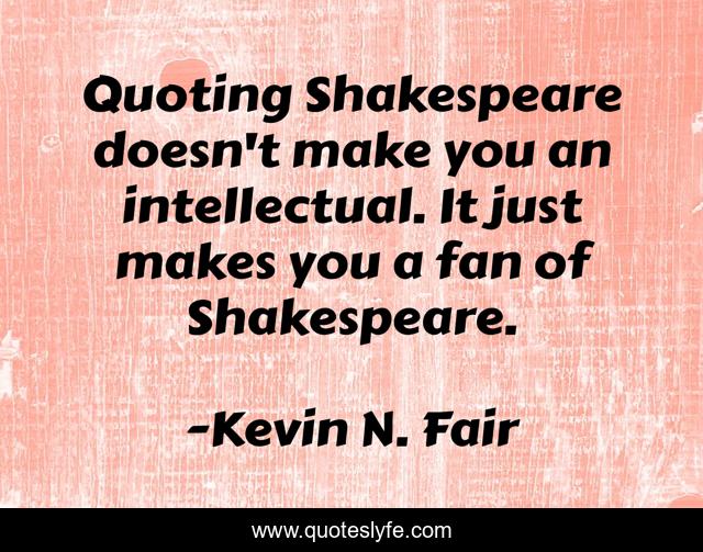 Quoting Shakespeare doesn't make you an intellectual. It just makes you a fan of Shakespeare.