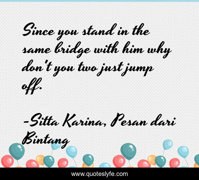 Since you stand in the same bridge with him why don't you two just jump off.