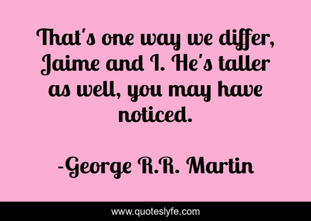 That's one way we differ, Jaime and I. He's taller as well, you may have noticed.