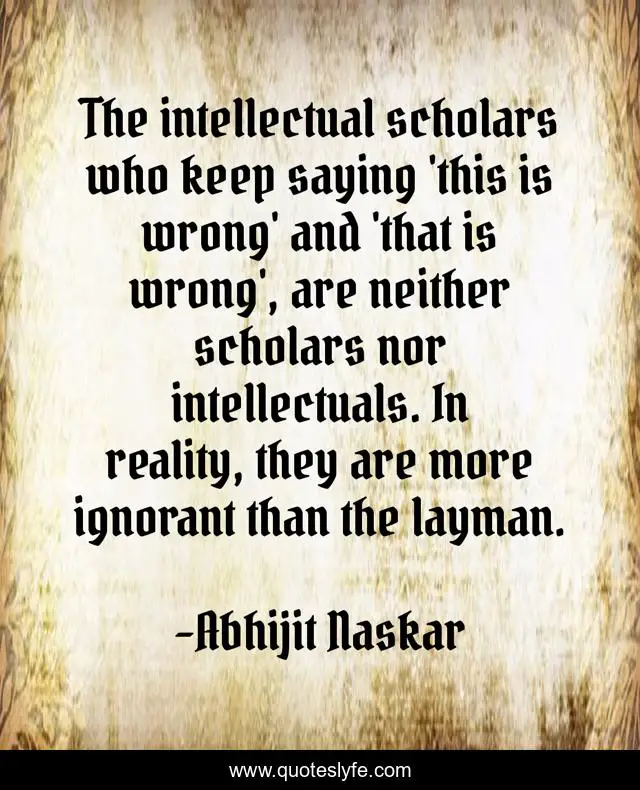 The intellectual scholars who keep saying 'this is wrong' and 'that is wrong', are neither scholars nor intellectuals. In reality, they are more ignorant than the layman.