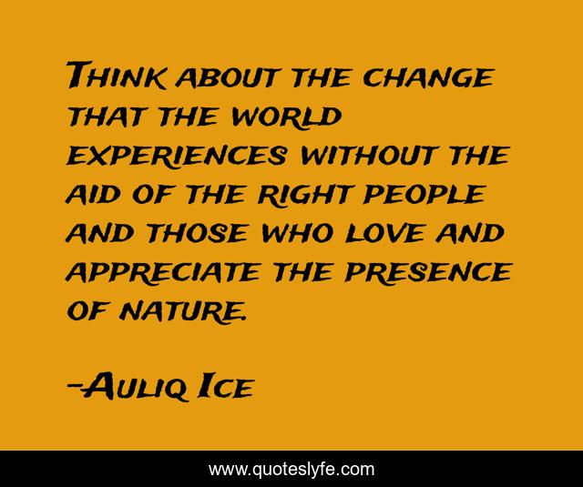 Think about the change that the world experiences without the aid of the right people and those who love and appreciate the presence of nature.
