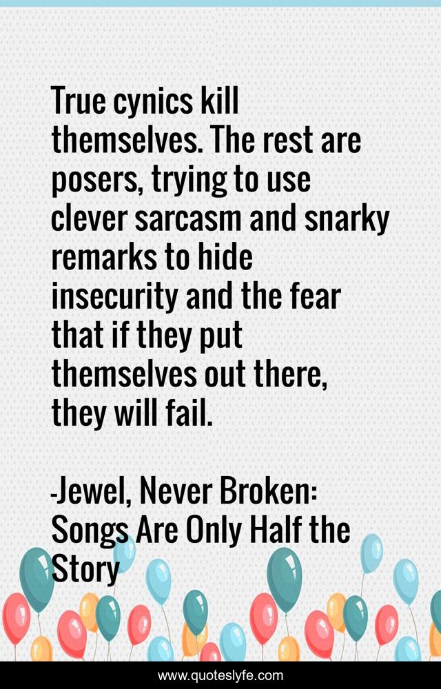 True cynics kill themselves. The rest are posers, trying to use clever sarcasm and snarky remarks to hide insecurity and the fear that if they put themselves out there, they will fail.