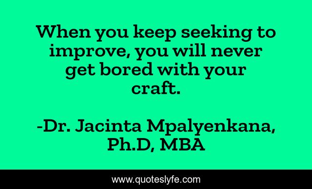 When you keep seeking to improve, you will never get bored with your craft.