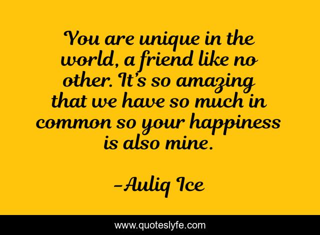 You are unique in the world, a friend like no other. It’s so amazing that we have so much in common so your happiness is also mine.