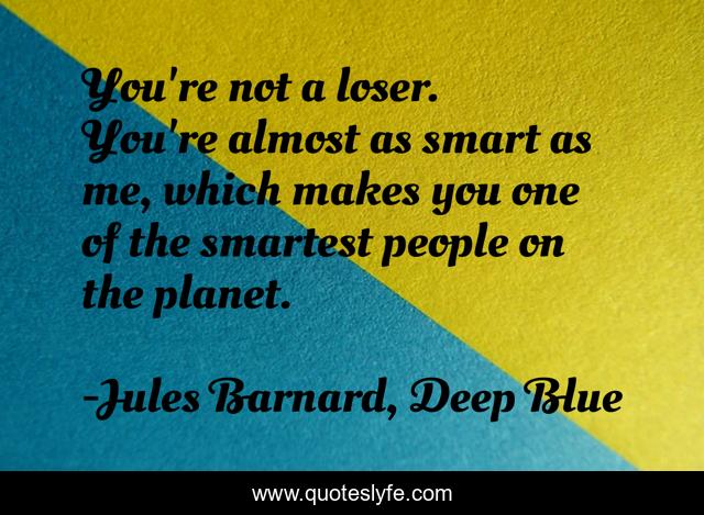You're not a loser. You're almost as smart as me, which makes you one of the smartest people on the planet.