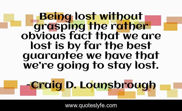 Being lost without grasping the rather obvious fact that we are lost is by far the best guarantee we have that we’re going to stay lost.