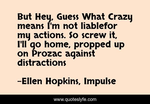 But Hey, Guess What Crazy means I'm not liablefor my actions. So screw it, I'll go home, propped up on Prozac against distractions