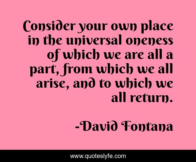 Consider your own place in the universal oneness of which we are all a part, from which we all arise, and to which we all return.