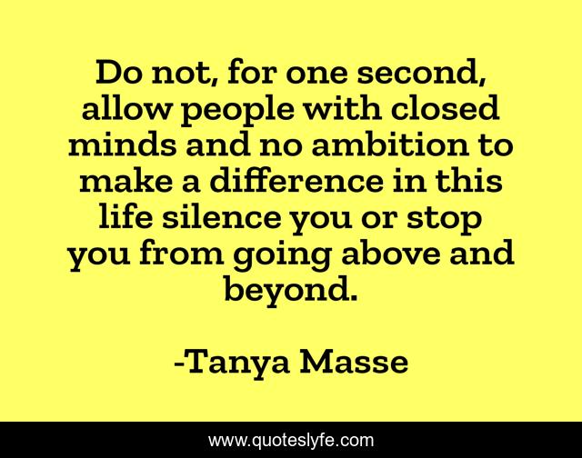 Do not, for one second, allow people with closed minds and no ambition to make a difference in this life silence you or stop you from going above and beyond.