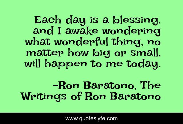 Each day is a blessing, and I awake wondering what wonderful thing, no matter how big or small, will happen to me today.