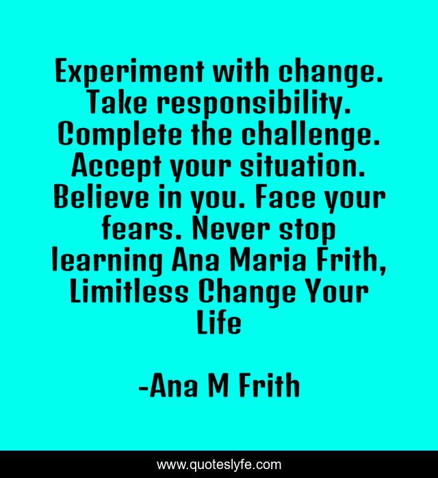Experiment with change. Take responsibility. Complete the challenge. Accept your situation. Believe in you. Face your fears. Never stop learning Ana Maria Frith, Limitless Change Your Life