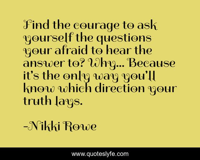 Find the courage to ask yourself the questions your afraid to hear the answer to? Why... Because it's the only way you'll know which direction your truth lays.