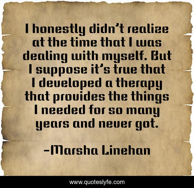 I honestly didn’t realize at the time that I was dealing with myself. But I suppose it’s true that I developed a therapy that provides the things I needed for so many years and never got.