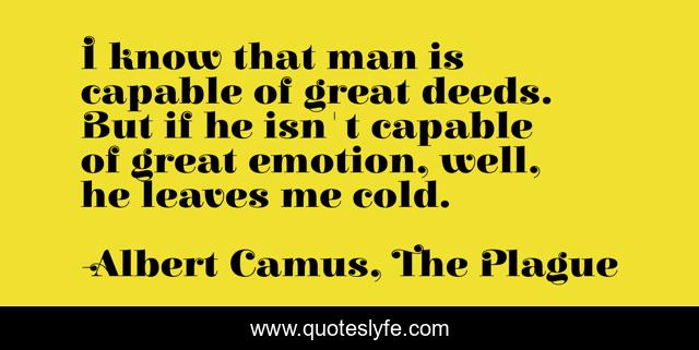 I know that man is capable of great deeds. But if he isn't capable of great emotion, well, he leaves me cold.