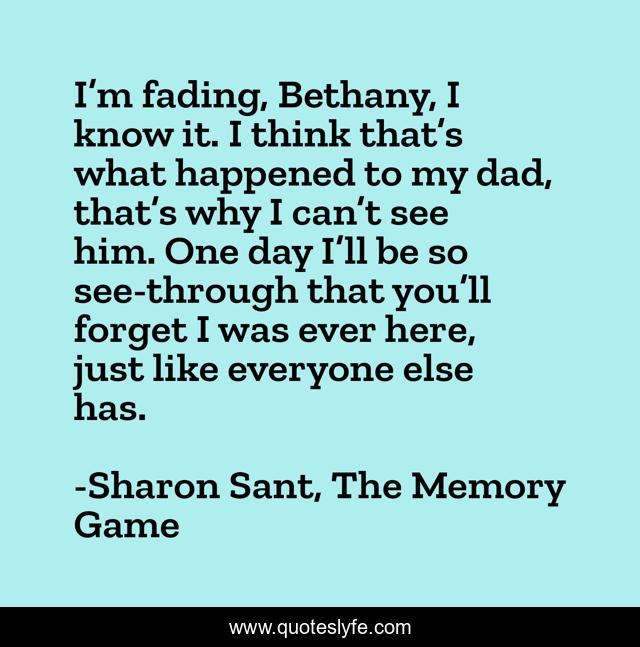 I’m fading, Bethany, I know it. I think that’s what happened to my dad, that’s why I can’t see him. One day I’ll be so see-through that you’ll forget I was ever here, just like everyone else has.