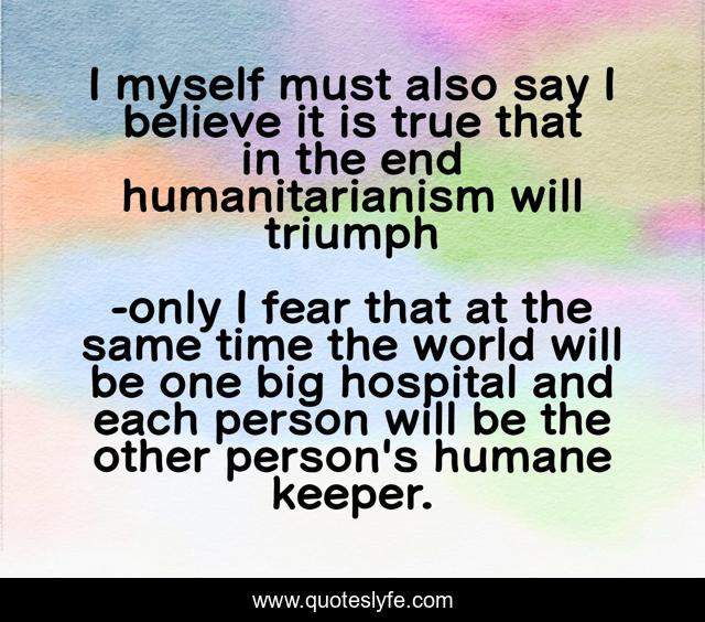 I myself must also say I believe it is true that in the end humanitarianism will triumph