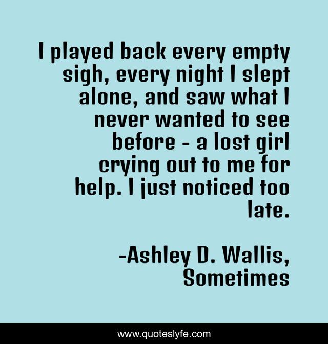 I played back every empty sigh, every night I slept alone, and saw what I never wanted to see before - a lost girl crying out to me for help. I just noticed too late.