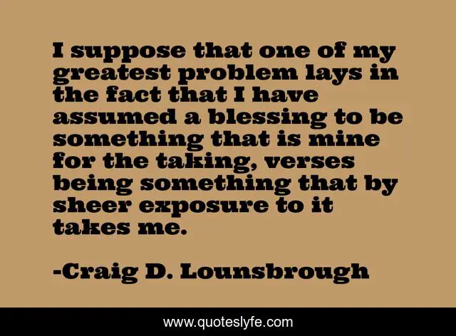I suppose that one of my greatest problem lays in the fact that I have assumed a blessing to be something that is mine for the taking, verses being something that by sheer exposure to it takes me.