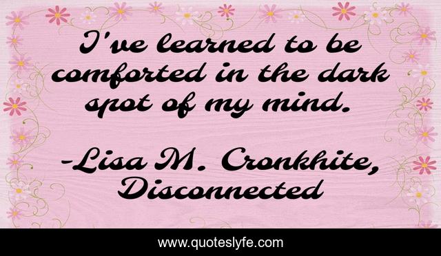 I've learned to be comforted in the dark spot of my mind.