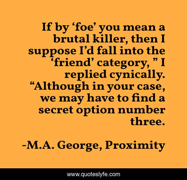 If by ‘foe’ you mean a brutal killer, then I suppose I’d fall into the ‘friend’ category, ” I replied cynically. “Although in your case, we may have to find a secret option number three.
